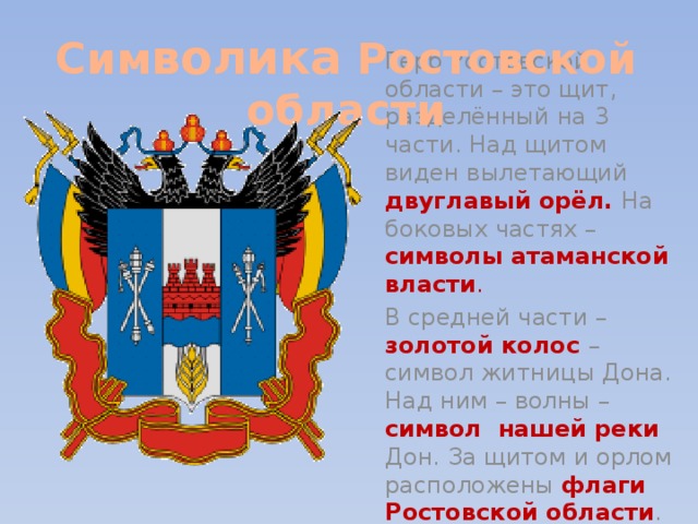 Сим волика Ростовской области Герб Ростовской области – это щит, разделённый на 3 части. Над щитом виден вылетающий двуглавый орёл.  На боковых частях – символы атаманской власти . В средней части – золотой колос  – символ житницы Дона. Над ним – волны – символ нашей реки Дон. За щитом и орлом расположены флаги Ростовской области . 