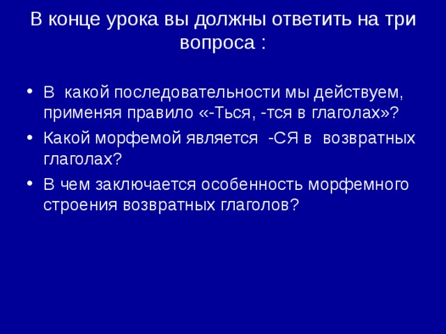 В конце урока вы должны ответить на три вопроса :   В какой последовательности мы действуем, применяя правило «-Ться, -тся в глаголах»? Какой морфемой является -СЯ в возвратных глаголах? В чем заключается особенность морфемного строения возвратных глаголов?  