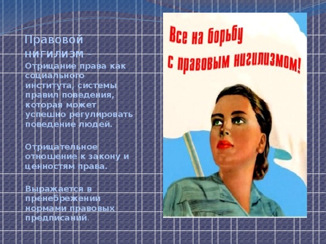 Правовой нигилизм - Отрицание права как социального института, системы правил поведения, которая может успешно регулировать поведение людей.  Отрицательное отношение к закону и ценностям права.  Выражается в пренебрежении нормами правовых предписаний . 