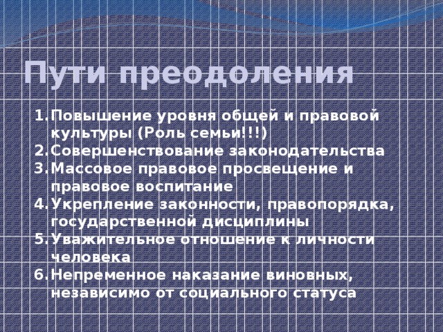 Пути преодоления Повышение уровня общей и правовой культуры (Роль семьи!!!) Совершенствование законодательства Массовое правовое просвещение и правовое воспитание Укрепление законности, правопорядка, государственной дисциплины Уважительное отношение к личности человека Непременное наказание виновных, независимо от социального статуса 