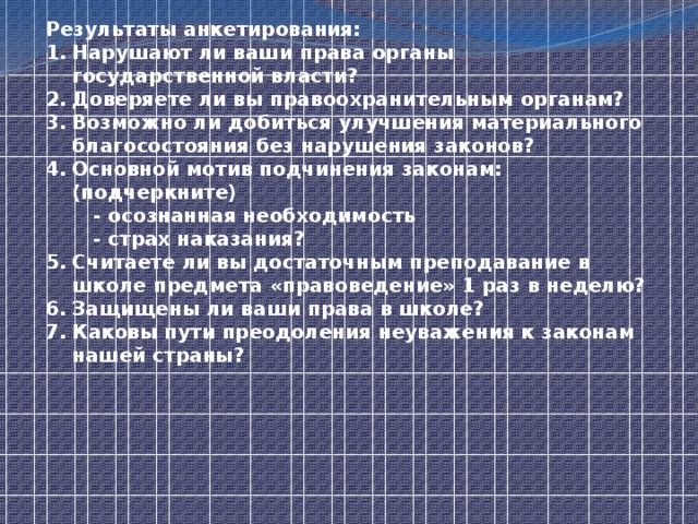 Результаты анкетирования: Нарушают ли ваши права органы государственной власти? Доверяете ли вы правоохранительным органам? Возможно ли добиться улучшения материального благосостояния без нарушения законов? Основной мотив подчинения законам: (подчеркните)  - осознанная необходимость  - страх наказания? Считаете ли вы достаточным преподавание в школе предмета «правоведение» 1 раз в неделю? Защищены ли ваши права в школе? Каковы пути преодоления неуважения к законам нашей страны?   