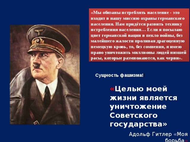 «Мы обязаны истреблять население - это входит в нашу миссию охраны германского населения. Нам придётся развить технику истребления населения… Если я посылаю цвет германской нации в пекло войны, без малейшего жалости проливая драгоценную немецкую кровь, то, без сомнения, я имею право уничтожить миллионы людей низшей расы, которые размножаются, как черви». Сущность фашизма! ! « Целью моей жизни является уничтожение Советского государства»  Адольф Гитлер «Моя борьба »  