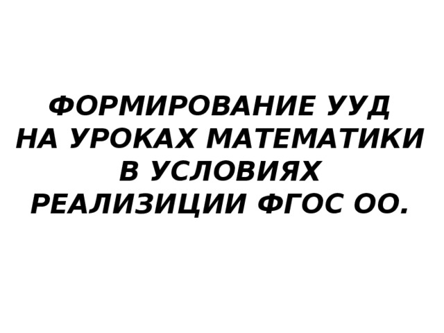 ФОРМИРОВАНИЕ УУД  НА УРОКАХ МАТЕМАТИКИ В УСЛОВИЯХ РЕАЛИЗИЦИИ ФГОС ОО.   