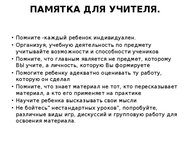 ПАМЯТКА ДЛЯ УЧИТЕЛЯ.   Помните -каждый ребенок индивидуален. Организуя, учебную деятельность по предмету учитывайте возможности и способности учеников Помните, что главным является не предмет, которому ВЫ учите, а личность, которую Вы формируете Помогите ребенку адекватно оценивать ту работу, которую он сделал Помните, что знает материал не тот, кто пересказывает материал, а кто его применяет на практике Научите ребенка высказывать свои мысли Не бойтесь