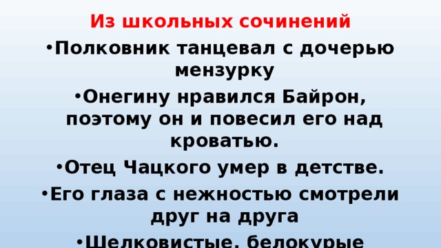 Из школьных сочинений Полковник танцевал с дочерью мензурку Онегину нравился Байрон, поэтому он и повесил его над кроватью. Отец Чацкого умер в детстве. Его глаза с нежностью смотрели друг на друга Шелковистые, белокурые локоны выбивались из-под её кружевного фартука.  
