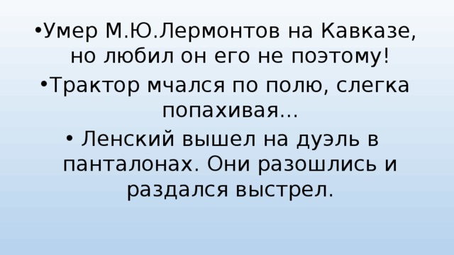Умер М.Ю.Лермонтов на Кавказе, но любил он его не поэтому! Трактор мчался по полю, слегка попахивая... Ленский вышел на дуэль в панталонах. Они разошлись и раздался выстрел. 