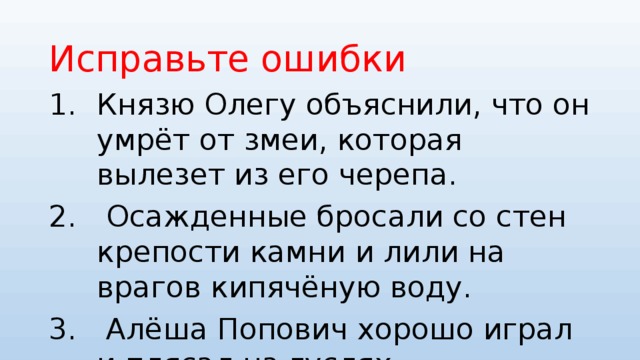 Исправьте ошибки Князю Олегу объяснили, что он умрёт от змеи, которая вылезет из его черепа.  Осажденные бросали со стен крепости камни и лили на врагов кипячёную воду.  Алёша Попович хорошо играл и плясал на гуслях 
