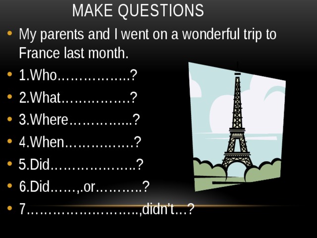 Make questions My parents and I went on a wonderful trip to France last month. 1.Who……………..? 2.What…………….? 3.Where…………...? 4.When…………….? 5.Did………………..? 6.Did……,.or………..? 7……………………..,didn’t…? 