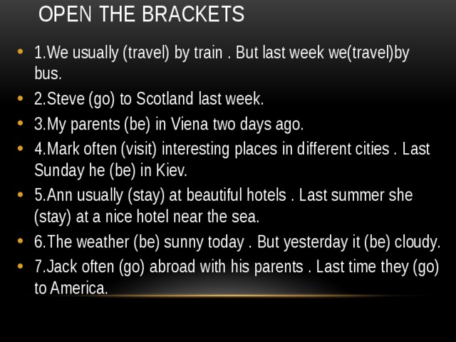 Open the brackets 1.We usually (travel) by train . But last week we(travel)by bus. 2.Steve (go) to Scotland last week. 3.My parents (be) in Viena two days ago. 4.Mark often (visit) interesting places in different cities . Last Sunday he (be) in Kiev. 5.Ann usually (stay) at beautiful hotels . Last summer she (stay) at a nice hotel near the sea. 6.The weather (be) sunny today . But yesterday it (be) cloudy. 7.Jack often (go) abroad with his parents . Last time they (go) to America. 