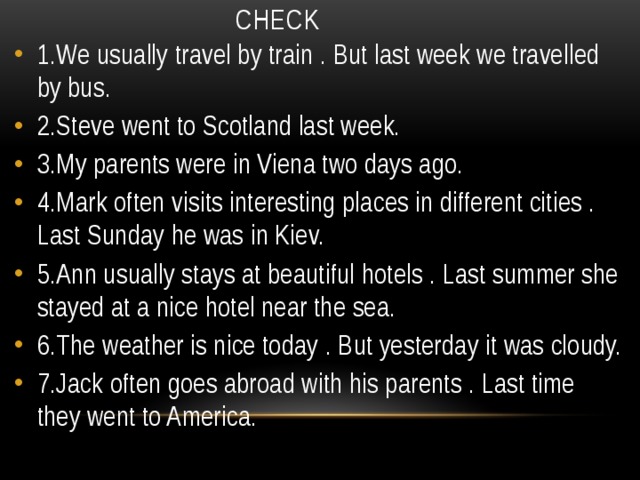 CHECK 1.We usually travel by train . But last week we travelled by bus. 2.Steve went to Scotland last week. 3.My parents were in Viena two days ago. 4.Mark often visits interesting places in different cities . Last Sunday he was in Kiev. 5.Ann usually stays at beautiful hotels . Last summer she stayed at a nice hotel near the sea. 6.The weather is nice today . But yesterday it was cloudy. 7.Jack often goes abroad with his parents . Last time they went to America. 