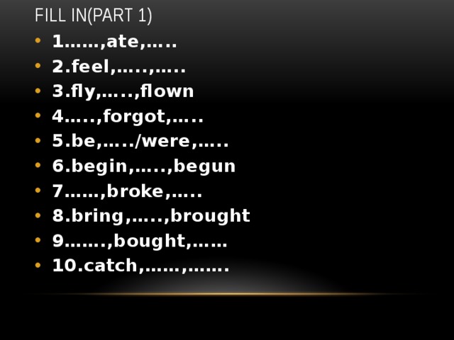 Fill in(Part 1) 1……,ate,….. 2.feel,…..,….. 3.fly,…..,flown 4…..,forgot,….. 5.be,…../were,….. 6.begin,…..,begun 7……,broke,….. 8.bring,…..,brought 9…….,bought,…… 10.catch,……,……. 