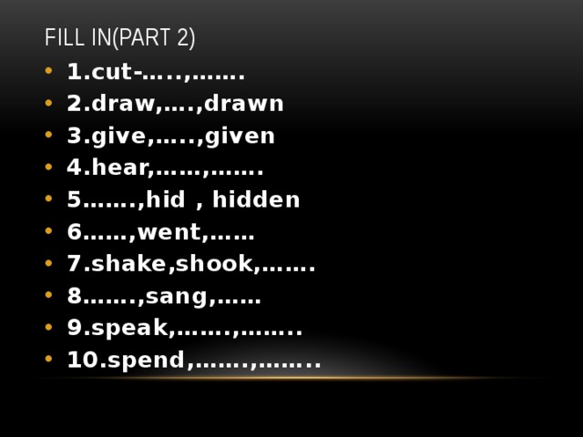 Fill in(part 2) 1.cut-…..,……. 2.draw,….,drawn 3.give,…..,given 4.hear,……,……. 5…….,hid , hidden 6……,went,…… 7.shake,shook,……. 8…….,sang,…… 9.speak,…….,…….. 10.spend,…….,…….. 
