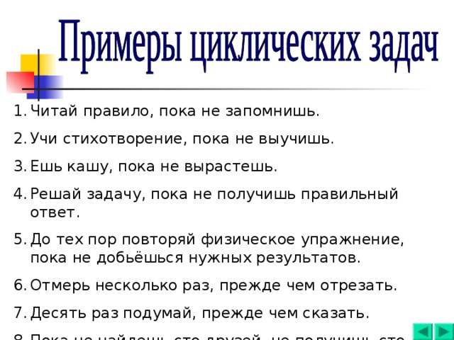 Читай правило, пока не запомнишь. Учи стихотворение, пока не выучишь. Ешь кашу, пока не вырастешь. Решай задачу, пока не получишь правильный ответ. До тех пор повторяй физическое упражнение, пока не добьёшься нужных результатов. Отмерь несколько раз, прежде чем отрезать. Десять раз подумай, прежде чем сказать. Пока не найдешь сто друзей, не получишь сто рублей. 