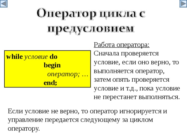 Работа оператора: Сначала проверяется условие, если оно верно, то выполняется оператор, затем опять проверяется условие и т.д., пока условие не перестанет выполняться. w hile условие  do   begin    оператор ; …   end; Если условие не верно, то оператор игнорируется и управление передается следующему за циклом оператору. 