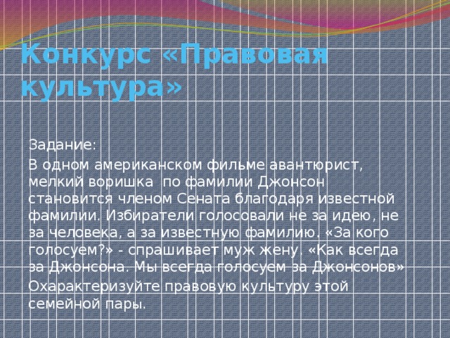 Конкурс «Правовая культура» Задание: В одном американском фильме авантюрист, мелкий воришка по фамилии Джонсон становится членом Сената благодаря известной фамилии. Избиратели голосовали не за идею, не за человека, а за известную фамилию. «За кого голосуем?» - спрашивает муж жену. «Как всегда за Джонсона. Мы всегда голосуем за Джонсонов» Охарактеризуйте правовую культуру этой семейной пар ы. 