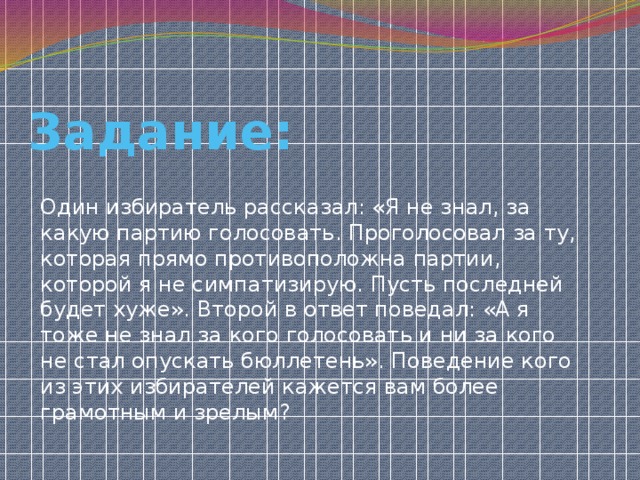 Задание: Один избиратель рассказал: «Я не знал, за какую партию голосовать. Проголосовал за ту, которая прямо противоположна партии, которой я не симпатизирую. Пусть последней будет хуже». Второй в ответ поведал: «А я тоже не знал за кого голосовать и ни за кого не стал опускать бюллетень». Поведение кого из этих избирателей кажется вам более грамотным и зрелым? 