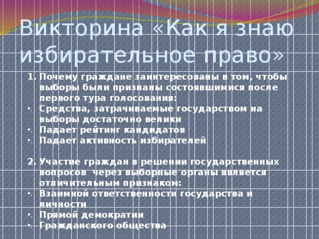 Викторина «Как я знаю избирательное право» Почему граждане заинтересованы в том, чтобы выборы были признаны состоявшимися после первого тура голосования: Средства, затрачиваемые государством на выборы достаточно велики Падает рейтинг кандидатов Падает активность избирателей  Участие граждан в решении государственных вопросов через выборные органы является отличительным признаком: Взаимной ответственности государства и личности Прямой демократии Гражданского общества  