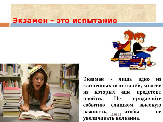  Экзамен – это испытание   Экзамен - лишь одно из жизненных испытаний, многие из которых еще предстоит пройти. Не придавайте событию слишком высокую важность, чтобы не увеличивать волнение. 12.03.18 
