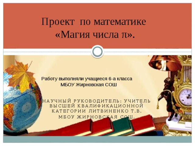 Проект по математике  «Магия числа π». Работу выполняли учащиеся 6-а класса  МБОУ Жирновская СОШ Научный руководитель: учитель высшей квалификационной категории Литвиненко Т.В. МБОУ Жирновская СОШ.  