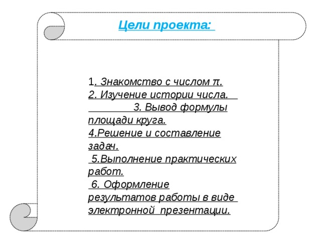 Цели проекта: 1 . Знакомство с числом π. 2. Изучение истории числа. 3. Вывод формулы площади круга. 4.Решение и составление задач.  5.Выполнение практических работ.  6. Оформление результатов работы в виде электронной презентации. 