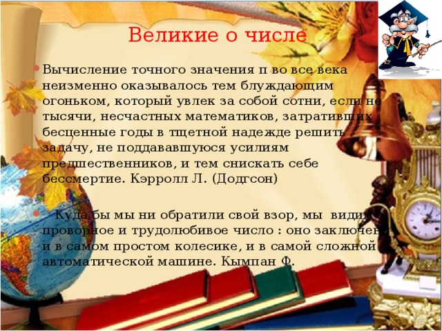 Великие о числе Вычисление точного значения π во все века неизменно оказывалось тем блуждающим огоньком, который увлек за собой сотни, если не тысячи, несчастных математиков, затративших бесценные годы в тщетной надежде решить задачу, не поддававшуюся усилиям предшественников, и тем снискать себе бессмертие. Кэрролл Л. (Додгсон)    Куда бы мы ни обратили свой взор, мы видим проворное и трудолюбивое число : оно заключено и в самом простом колесике, и в самой сложной автоматической машине. Кымпан Ф. 