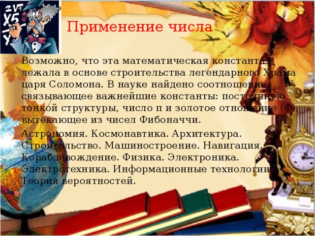Применение числа Возможно, что эта математическая константа лежала в основе строительства легендарного Храма царя Соломона. В науке найдено соотношение, связывающее важнейшие константы: постоянную тонкой структуры, число π и золотое отношение (Ф), вытекающее из чисел Фибоначчи.   Астрономия. Космонавтика. Архитектура. Строительство. Машиностроение. Навигация. Кораблевождение. Физика. Электроника. Электротехника. Информационные технологии. Теория вероятностей. 