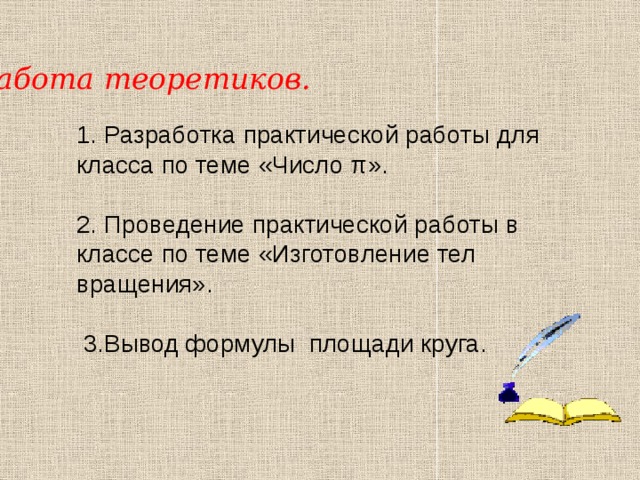 Работа теоретиков. 1. Разработка практической работы для класса по теме «Число π». 2. Проведение практической работы в классе по теме «Изготовление тел вращения».  3.Вывод формулы площади круга. 