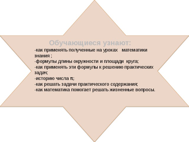 Обучающиеся узнают: -как применять полученные на уроках математики знания ; -формулы длины окружности и площади круга; -как применять эти формулы к решению практических задач; -историю числа π; -как решать задачи практического содержания; -как математика помогает решать жизненные вопросы. 