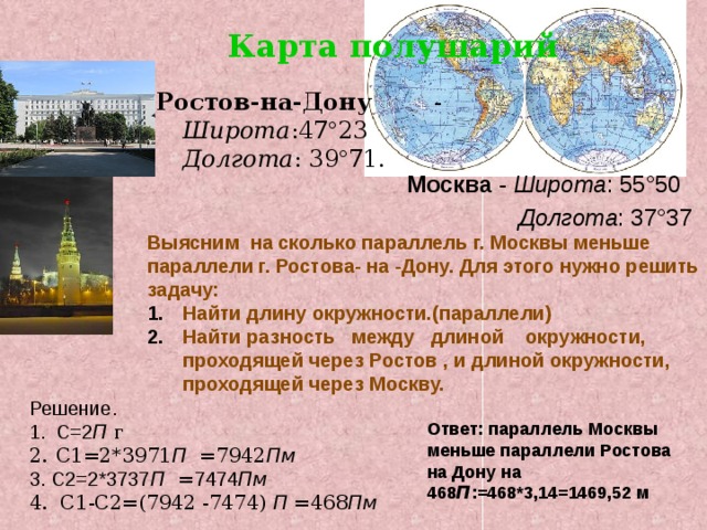 Карта полушарий Ростов-на-Дону - Широта :47 ° 23 Долгота : 39 ° 71. Москва - Широта : 55°50  Долгота : 37°37 Выясним на сколько параллель г. Москвы меньше параллели г. Ростова- на -Дону. Для этого нужно решить задачу: Найти длину окружности.(параллели) Найти разность между длиной окружности, проходящей через Ростов , и длиной окружности, проходящей через Москву. Решение. С=2 П г С1=2*3971 П = 7942 Пм 3. С2=2*3737 П = 7474 Пм 4. С1-С2=(7942 -7474) П = 468 Пм Ответ: параллель Москвы меньше параллели Ростова на Дону на 468 П :=468*3,14=1469,52 м 