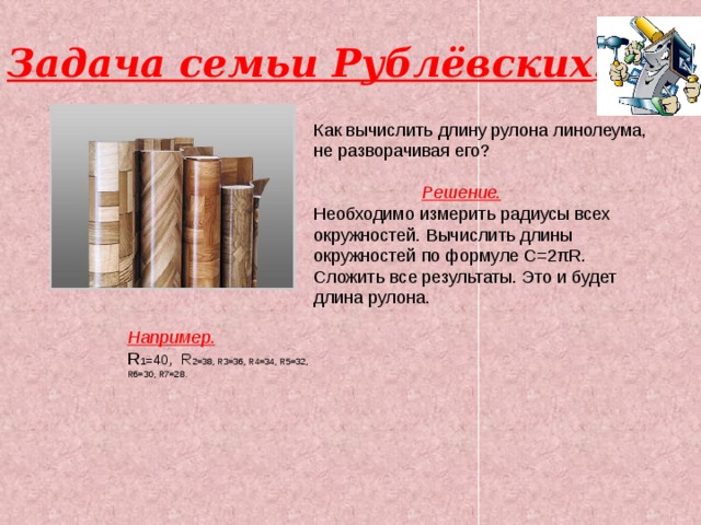 Задача семьи Рублёвских . Как вычислить длину рулона линолеума, не разворачивая его?  Решение. Необходимо измерить радиусы всех окружностей. Вычислить длины окружностей по формуле С=2πR. Сложить все результаты. Это и будет длина рулона. Например. R 1 =40 , R 2=38, R3=36, R4=34, R5=32, R6=30, R7=28. 