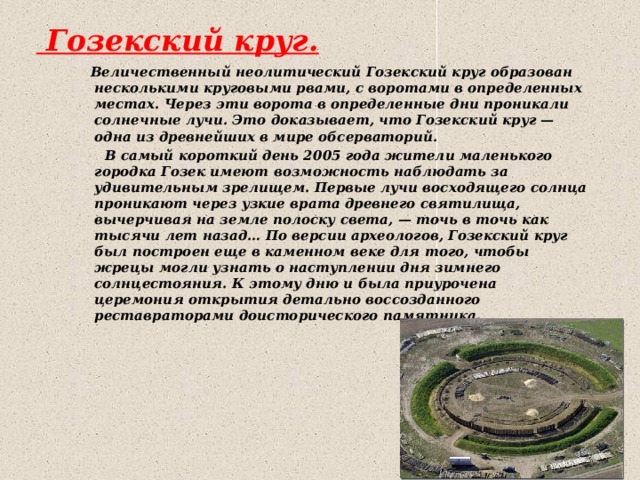  Гозекский круг.   Величественный неолитический Гозекский круг образован несколькими круговыми рвами, с воротами в определенных местах. Через эти ворота в определенные дни проникали солнечные лучи. Это доказывает, что Гозекский круг — одна из древнейших в мире обсерваторий.  В самый короткий день 2005 года жители маленького городка Гозек имеют возможность наблюдать за удивительным зрелищем. Первые лучи восходящего солнца проникают через узкие врата древнего святилища, вычерчивая на земле полоску света, — точь в точь как тысячи лет назад… По версии археологов, Гозекский круг был построен еще в каменном веке для того, чтобы жрецы могли узнать о наступлении дня зимнего солнцестояния. К этому дню и была приурочена церемония открытия детально воссозданного реставраторами доисторического памятника. 