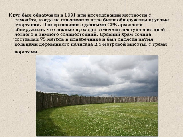 Круг был обнаружен в 1991 при исследовании местности с самолёта, когда на пшеничном поле были обнаружены круглые очертания. При сравнении с данными GPS археологи обнаружили, что южные проходы отмечают наступление дней летнего и зимнего солнцестояний. Древний храм солнца составлял 75 метров в поперечнике и был опоясан двумя кольцами деревянного палисада 2,5-метровой высоты, с тремя воротами.    