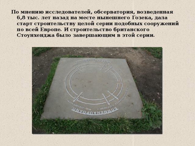 По мнению исследователей, обсерватория, возведенная 6,8 тыс. лет назад на месте нынешнего Гозека, дала старт строительству целой серии подобных сооружений по всей Европе. И строительство британского Стоунхенджа было завершающим в этой серии. 