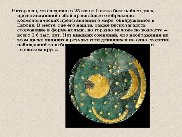 Интересно, что недавно в 25 км от Гозека был найден диск, представлявший собой древнейшее отображение космологических представлений о мире, обнаруженное в Европе. В месте, где его нашли, также располагалось сооружение в форме кольца, но гораздо моложе по возрасту — всего 3,6 тыс. лет. Нет никаких сомнений, что изображения на этом диске являются результатом длившихся не одно столетие наблюдений за небом, начало которым было положено в Гозекском круге. 