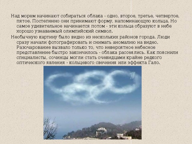 Над морем начинают собираться облака - одно, второе, третье, четвертое, пятое. Постепенно они принимают форму, напоминающую кольца. Но самое удивительное начинается потом - эти кольца образуют в небе хорошо узнаваемый олимпийский символ. Необычную картину было видно из нескольких районов города. Люди сразу начали фотографировать и снимать аномалию на видео. Разочарование вызвало только то, что невероятное небесное представление быстро закончилось - облака рассеялись. Как пояснили специалисты, сочинцы могли стать очевидцами крайне редкого оптического явления - кольцевого свечения или эффекта Гало. 