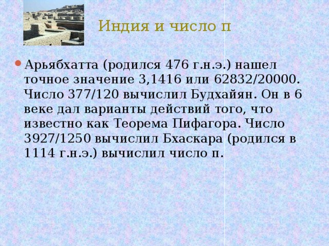 Индия и число π Арьябхатта (родился 476 г.н.э.) нашел точное значение 3,1416 или 62832/20000. Число 377/120 вычислил Будхайян. Он в 6 веке дал варианты действий того, что известно как Теорема Пифагора. Число 3927/1250 вычислил Бхаскара (родился в 1114 г.н.э.) вычислил число π. 