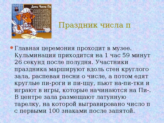  Праздник числа π Главная церемония проходит в музее. Кульминация приходится на 1 час 59 минут 26 секунд после полудня. Участники праздника маршируют вдоль стен круглого зала, распевая песни о числе, а потом едят круглые пи-роги и пи-ццу, пьют на-пи-тки и играют в игры, которые начинаются на Пи-. В центре зала размещают латунную тарелку, на которой выгравировано число π с первыми 100 знаками после запятой. 