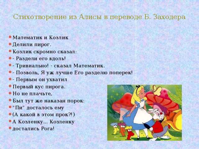 Стихотворение из Алисы в переводе Б. Заходера Математик и Козлик Делили пирог. Козлик скромно сказал: - Раздели его вдоль! - Тривиально! - сказал Математик. - Позволь, Я уж лучше Его разделю поперек! - Первым он ухватил Первый кус пирога. Но не плачьте, Был тут же наказан порок: 
