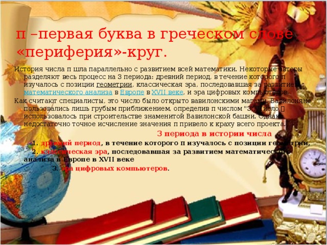 π –первая буква в греческом слове «периферия»-круг. История числа π шла параллельно с развитием всей математики. Некоторые авторы разделяют весь процесс на 3 периода: древний период, в течение которого π изучалось с позиции геометрии , классическая эра, последовавшая за развитием математического анализа в Европе в XVII веке , и эра цифровых компьютеров. Как считают специалисты, это число было открыто вавилонскими магами. Вавилоняне пользовались лишь грубым приближением, определив π числом 