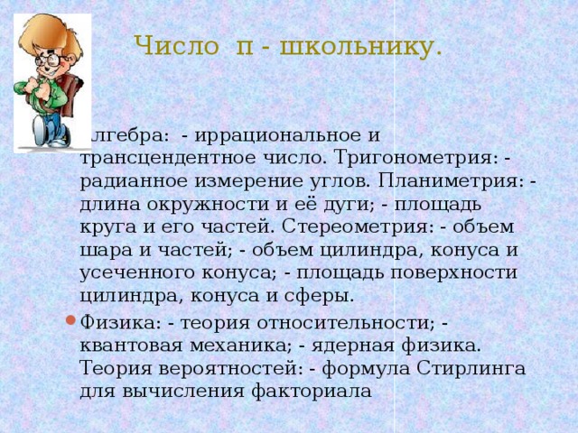 Число π - школьнику. Алгебра: - иррациональное и трансцендентное число. Тригонометрия: - радианное измерение углов. Планиметрия: - длина окружности и её дуги; - площадь круга и его частей. Стереометрия: - объем шара и частей; - объем цилиндра, конуса и усеченного конуса; - площадь поверхности цилиндра, конуса и сферы. Физика: - теория относительности; - квантовая механика; - ядерная физика. Теория вероятностей: - формула Стирлинга для вычисления факториала 