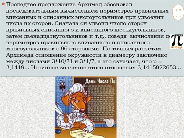 Последнее предложение Архимед обосновал последовательным вычислением периметров правильных вписанных и описанных многоугольников при удвоении числа их сторон. Сначала он удвоил число сторон правильных описанного и вписанного шестиугольников, затем двенадцатиугольников и т.д., доведя вычисления до периметров правильного вписанного и описанного многоугольников с 96 сторономи. По точным расчётам Архимеда отношение окружности к диаметру заключено между числами 3*10/71 и 3*1/7, а это означает, что p = 3,1419... Истинное значение этого отношения 3,1415922653... 