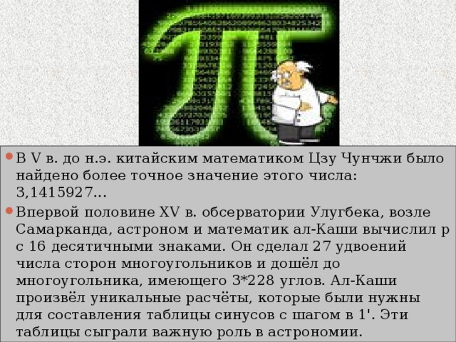 В V в. до н.э. китайским математиком Цзу Чунчжи было найдено более точное значение этого числа: 3,1415927... Впервой половине XV в. обсерватории Улугбека, возле Самарканда, астроном и математик ал-Каши вычислил p с 16 десятичными знаками. Он сделал 27 удвоений числа сторон многоугольников и дошёл до многоугольника, имеющего 3*228 углов. Ал-Каши произвёл уникальные расчёты, которые были нужны для составления таблицы синусов с шагом в 1'. Эти таблицы сыграли важную роль в астрономии. 