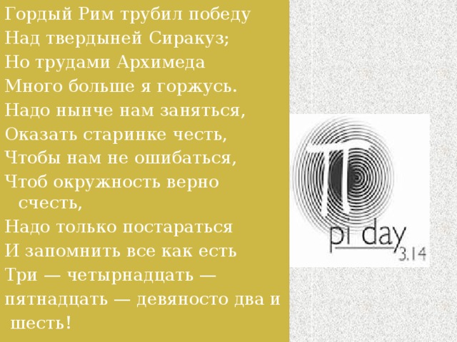 Гордый Рим трубил победу Над твердыней Сиракуз; Но трудами Архимеда Много больше я горжусь. Надо нынче нам заняться, Оказать старинке честь, Чтобы нам не ошибаться, Чтоб окружность верно счесть, Надо только постараться И запомнить все как есть Три — четырнадцать — пятнадцать — девяносто два и   шесть! 