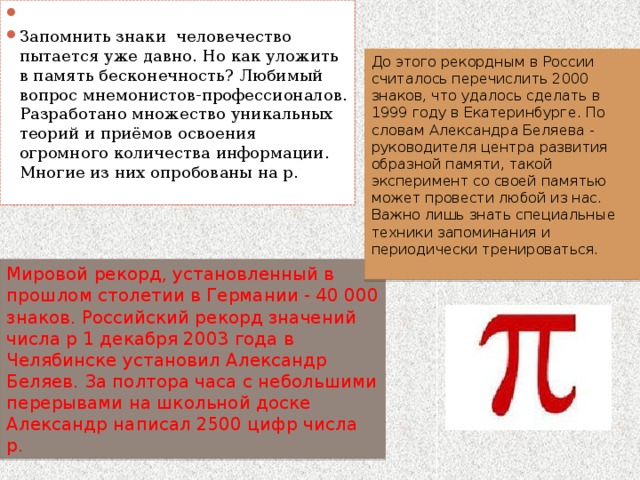   Запомнить знаки человечество пытается уже давно. Но как уложить в память бесконечность? Любимый вопрос мнемонистов-профессионалов. Разработано множество уникальных теорий и приёмов освоения огромного количества информации. Многие из них опробованы на р. До этого рекордным в России считалось перечислить 2000 знаков, что удалось сделать в 1999 году в Екатеринбурге. По словам Александра Беляева - руководителя центра развития образной памяти, такой эксперимент со своей памятью может провести любой из нас. Важно лишь знать специальные техники запоминания и периодически тренироваться. Мировой рекорд, установленный в прошлом столетии в Германии - 40 000 знаков. Российский рекорд значений числа p 1 декабря 2003 года в Челябинске установил Александр Беляев. За полтора часа с небольшими перерывами на школьной доске Александр написал 2500 цифр числа p. 