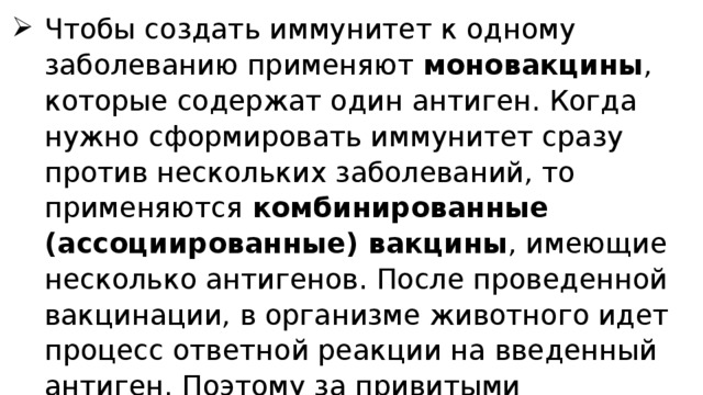 Чтобы создать иммунитет к одному заболеванию применяют моновакцины , которые содержат один антиген. Когда нужно сформировать иммунитет сразу против нескольких заболеваний, то применяются комбинированные (ассоциированные) вакцины , имеющие несколько антигенов. После проведенной вакцинации, в организме животного идет процесс ответной реакции на введенный антиген. Поэтому за привитыми животными необходимо устанавливать очень тщательное наблюдение. 