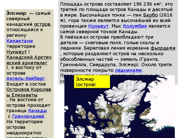 Площадь острова составляет 196 236 км², это третий по площади остров Канады и десятый в мире. Высочайшая точка — пик  Барбо  (2616 м), гора также является высочайшей во всей провинции  Нунавут . Мыс  Колумбия  является самой северной точкой Канады. В пейзажах острова преобладают три детали — снеговые поля, голые скалы и ледники. Береговая линия изрезана  фьордами , которые разделяют остров на несколько обособленных частей — земель (Гранта, Гриннелла, Свердрупа, Элсмир). Около трети поверхности покрыто  ледниками . Продолжительность полярной ночи и дня составляет примерно по пять месяцев. Э́лсмир   — самый северный канадский  остров , относящийся к региону  Кикиктани территории  Нунавут  ( Канадский Арктический архипелаг ), к востоку от острова  Аксель-Хейберг . Входит в состав  Островов Королевы Елизаветы . На востоке от острова проходит граница  Канады  с  Гренландией . На территории острова неоднократно находили следы доисторических животных. Элсмир (остров) 