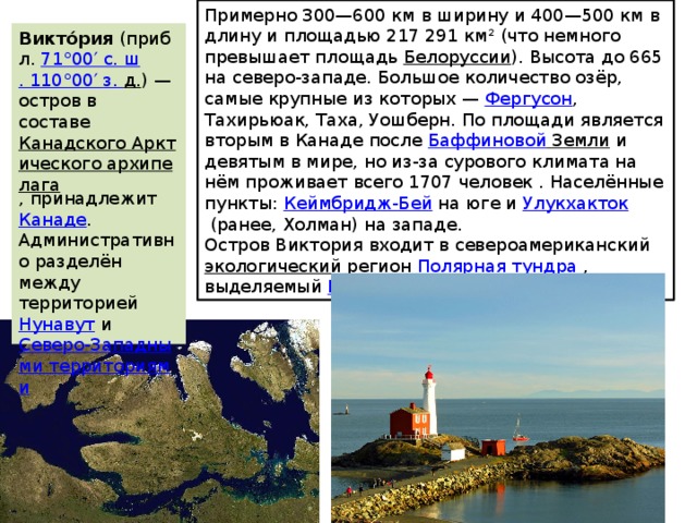 Примерно 300—600 км в ширину и 400—500 км в длину и площадью 217 291 км² (что немного превышает площадь  Белоруссии ). Высота до 665 на северо-западе. Большое количество озёр, самые крупные из которых —  Фергусон , Тахирьюак, Таха, Уошберн. По площади является вторым в Канаде после  Баффиновой Земли  и девятым в мире, но из-за сурового климата на нём проживает всего 1707 человек . Населённые пункты:  Кеймбридж-Бей  на юге и  Улукхакток  (ранее, Холман) на западе. Остров Виктория входит в североамериканский  экологический регион   Полярная тундра  , выделяемый  Всемирным фондом дикой природы . Викто́рия  (прибл.  71°00′ с.  ш . 110°00′  з .  д. ) — остров в составе  Канадского Арктического архипелага , принадлежит  Канаде . Административно разделён между территорией  Нунавут  и  Северо-Западными территориями . 