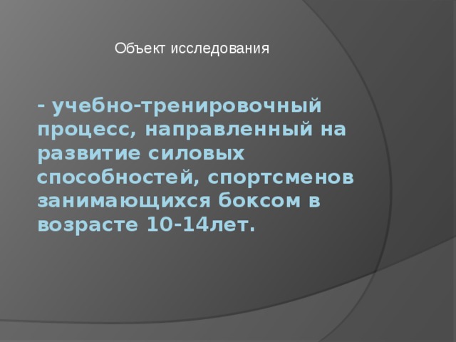 Объект исследования - учебно-тренировочный процесс, направленный на развитие силовых способностей, спортсменов занимающихся боксом в возрасте 10-14лет.    