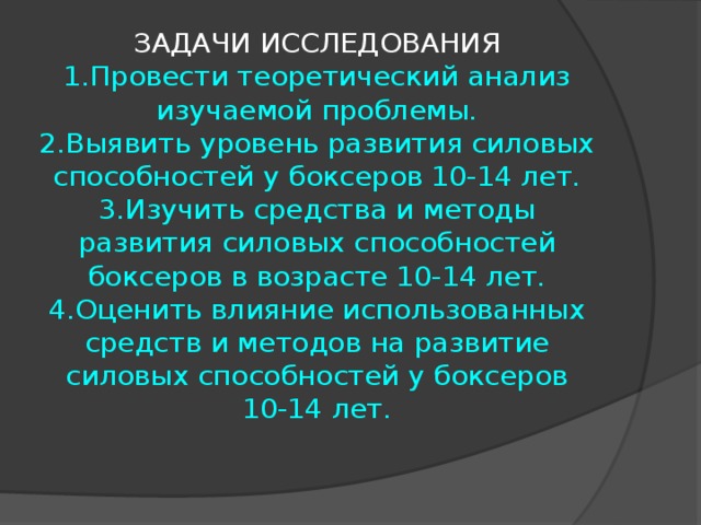ЗАДАЧИ ИССЛЕДОВАНИЯ  1.Провести теоретический анализ изучаемой проблемы.  2.Выявить уровень развития силовых способностей у боксеров 10-14 лет.  3.Изучить средства и методы развития силовых способностей боксеров в возрасте 10-14 лет.  4.Оценить влияние использованных средств и методов на развитие силовых способностей у боксеров 10-14 лет. 