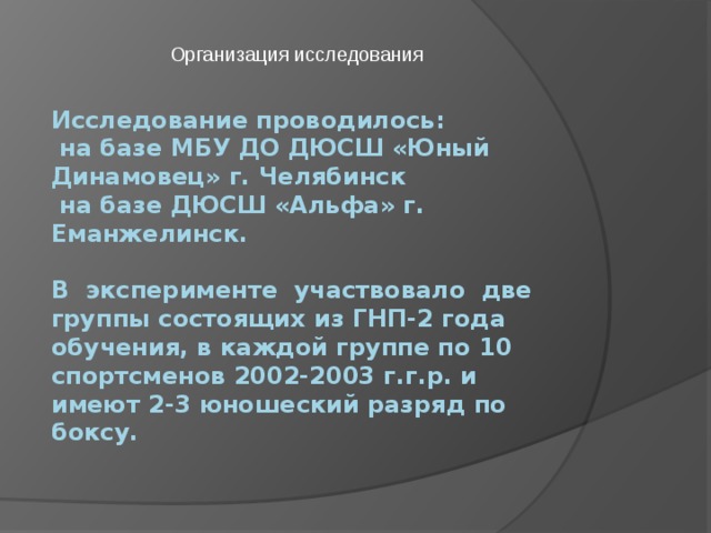 Организация исследования Исследование проводилось:  на базе МБУ ДО ДЮСШ «Юный Динамовец» г. Челябинск  на базе ДЮСШ «Альфа» г. Еманжелинск.   В эксперименте участвовало две группы состоящих из ГНП-2 года обучения, в каждой группе по 10 спортсменов 2002-2003 г.г.р. и имеют 2-3 юношеский разряд по боксу. 